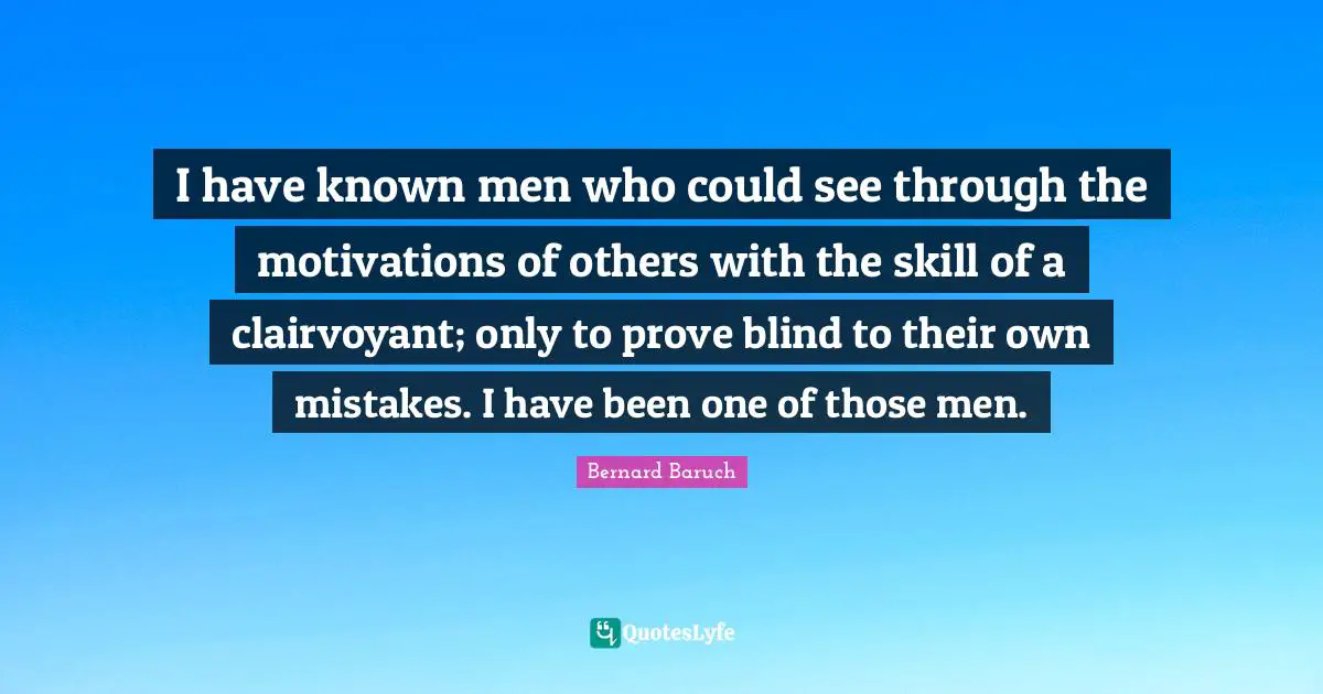 I have known men who could see through the motivations of others with the skill of a clairvoyant; only to prove blind to their own mistakes. I have been one of those men.
