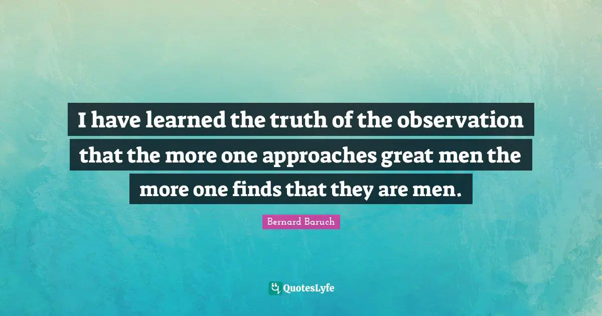 I have learned the truth of the observation that the more one approaches great men the more one finds that they are men.