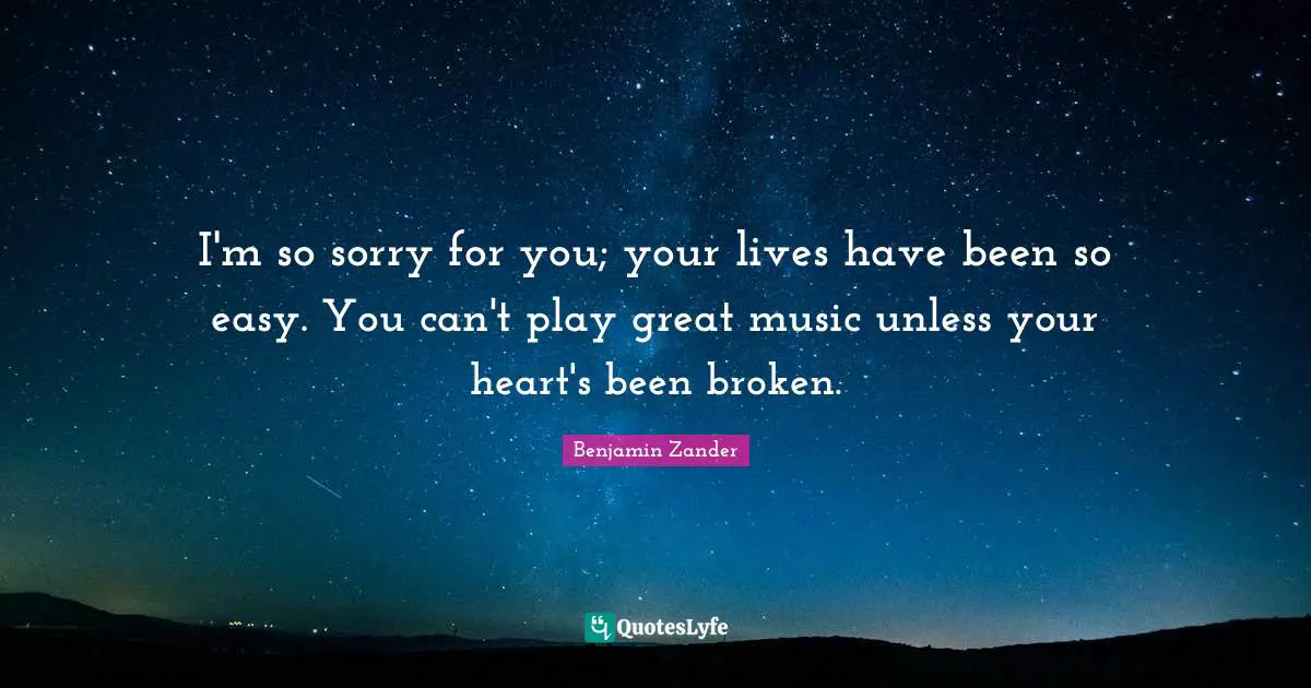 I'm so sorry for you; your lives have been so easy. You can't play great music unless your heart's been broken.