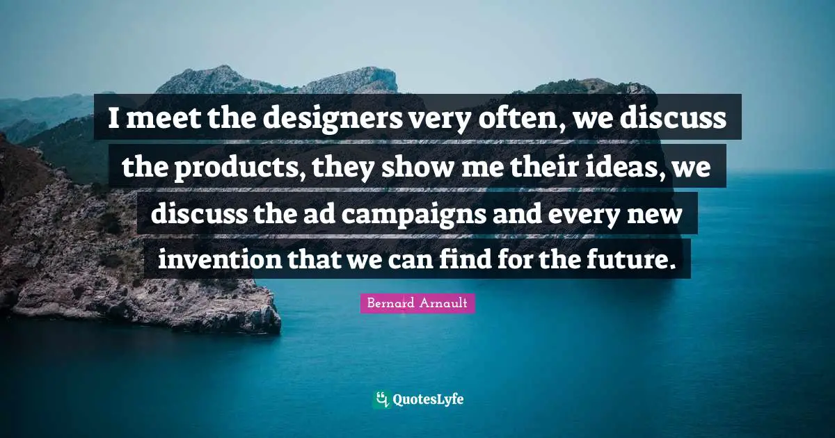 I meet the designers very often, we discuss the products, they show me their ideas, we discuss the ad campaigns and every new invention that we can find for the future.