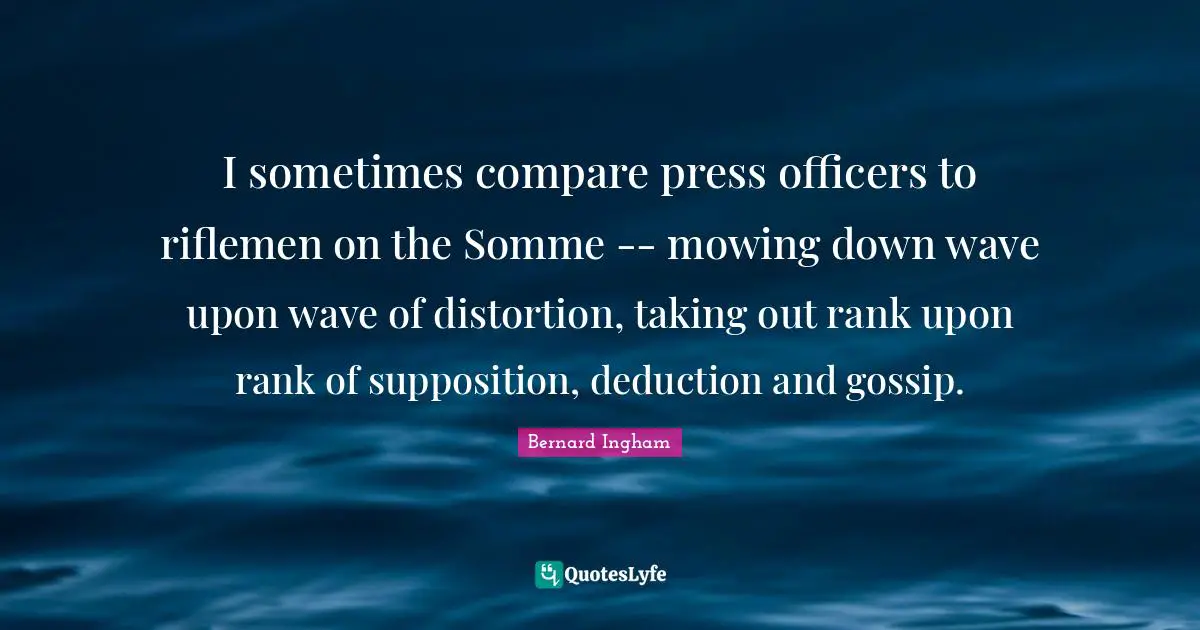 I sometimes compare press officers to riflemen on the Somme -- mowing down wave upon wave of distortion, taking out rank upon rank of supposition, deduction and gossip.
