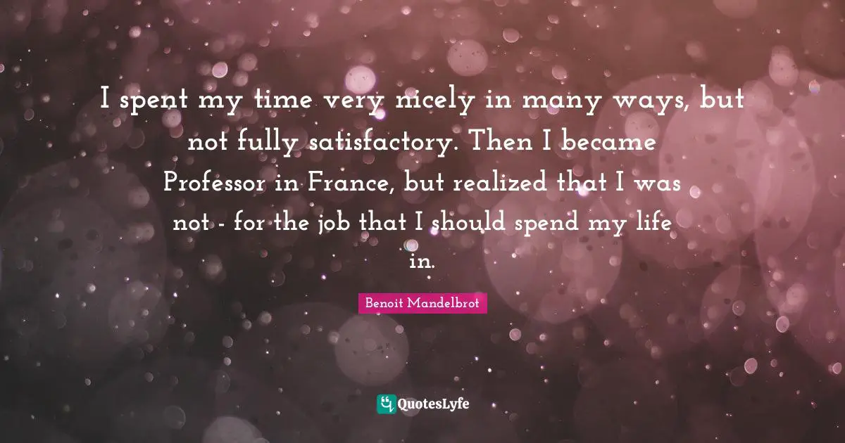 Benoit Mandelbrot Quotes: "I spent my time very nicely in many ways, but not fully satisfactory. Then I became Professor in France, but realized that I was not - for the job that I should spend my life in."