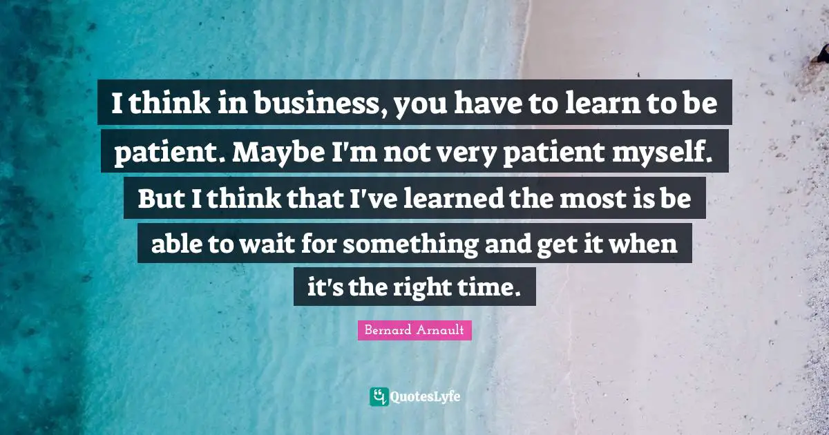 Right Time Quotes: "I think in business, you have to learn to be patient. Maybe I'm not very patient myself. But I think that I've learned the most is be able to wait for something and get it when it's the right time."