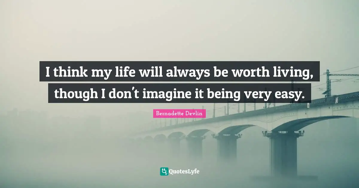 I think my life will always be worth living, though I don't imagine it being very easy.
