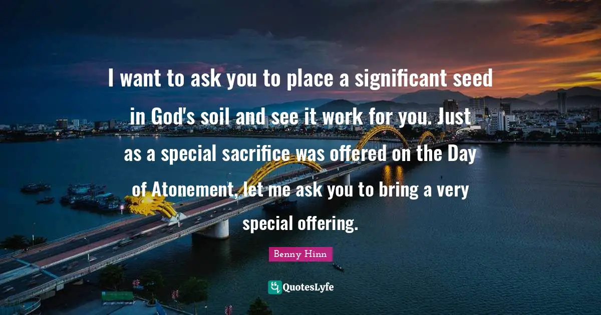 Benny Hinn Quotes: "I want to ask you to place a significant seed in God's soil and see it work for you. Just as a special sacrifice was offered on the Day of Atonement, let me ask you to bring a very special offering."