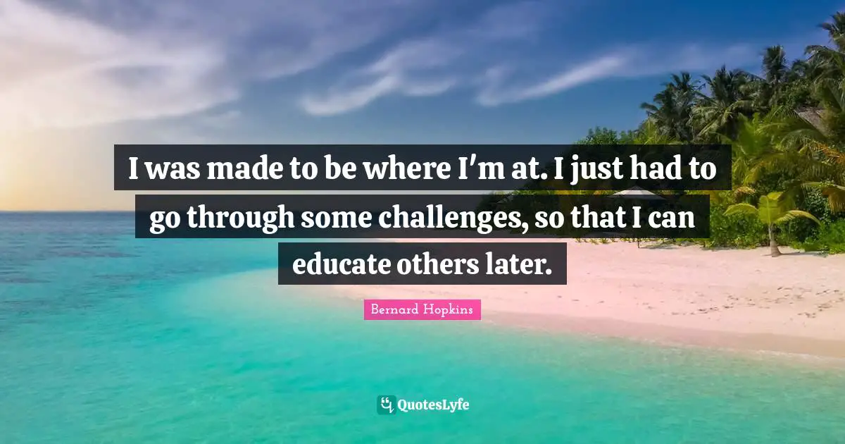 I was made to be where I'm at. I just had to go through some challenges, so that I can educate others later.