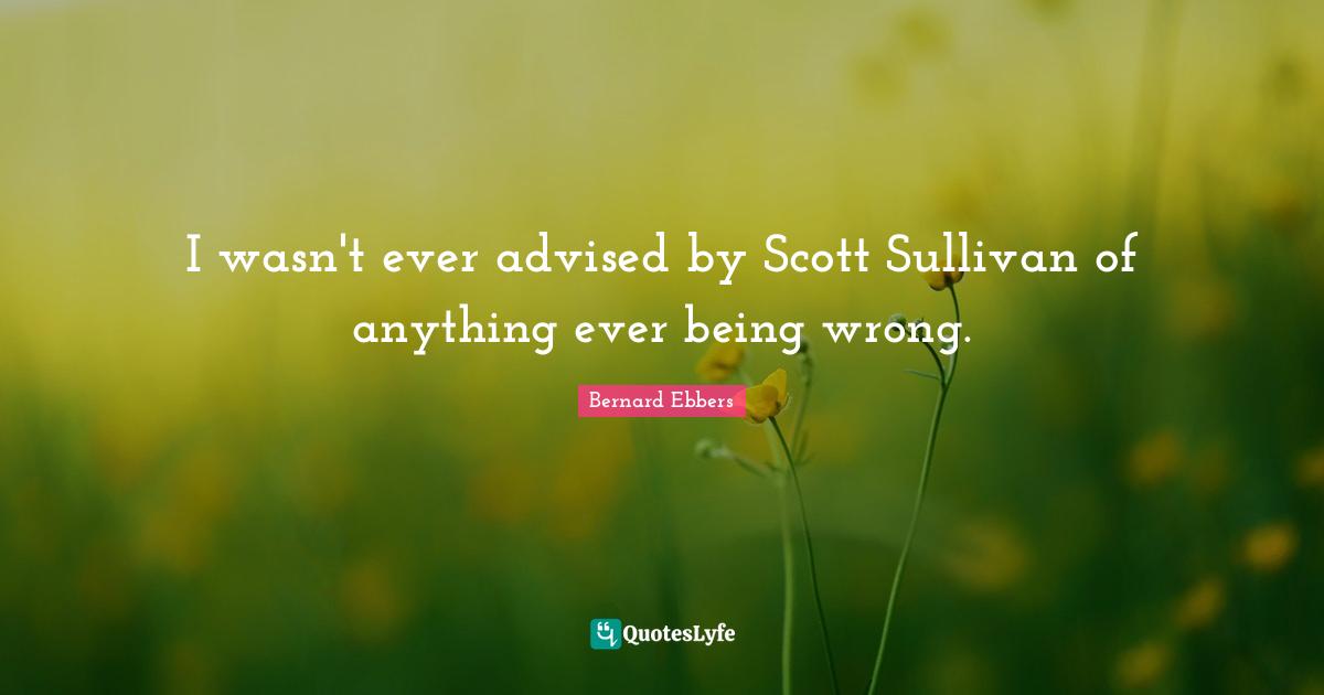 I wasn't ever advised by Scott Sullivan of anything ever being wrong.
