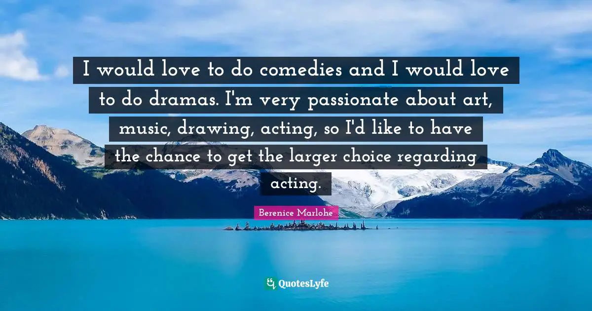 I would love to do comedies and I would love to do dramas. I'm very passionate about art, music, drawing, acting, so I'd like to have the chance to get the larger choice regarding acting.