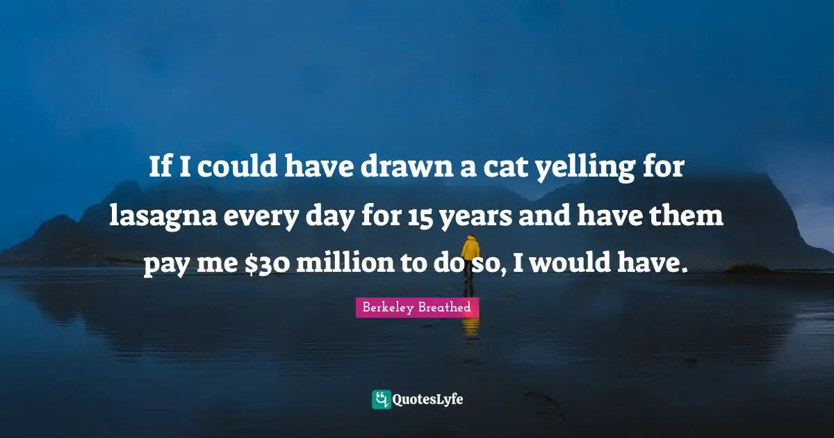 If I could have drawn a cat yelling for lasagna every day for 15 years and have them pay me $30 million to do so, I would have.