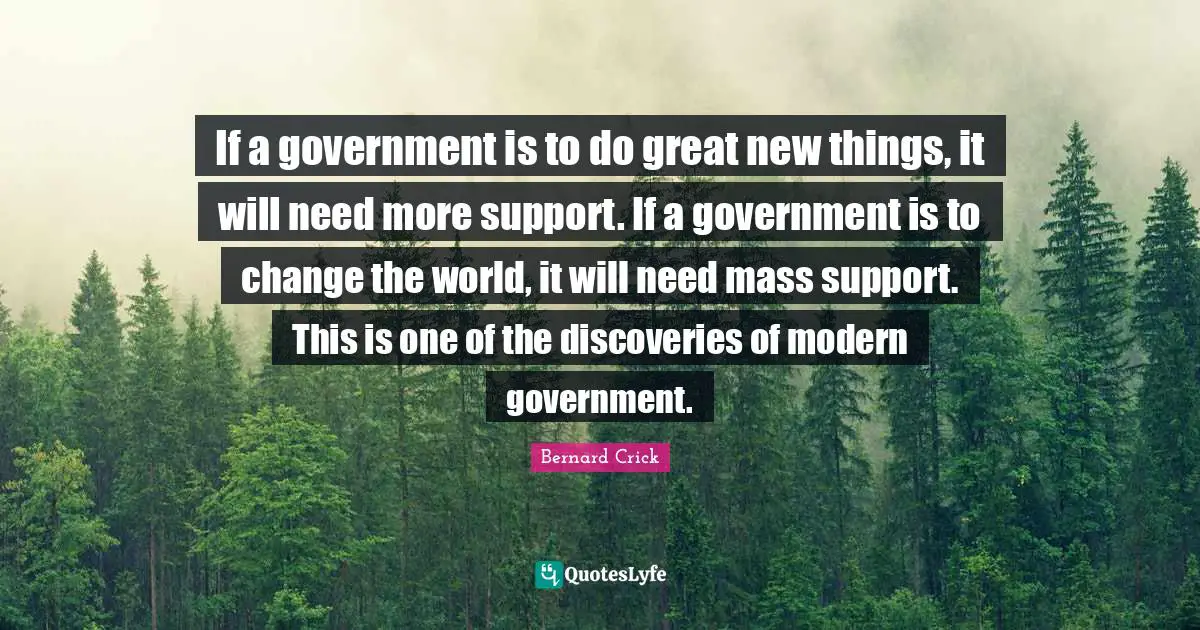 Bernard Crick Quotes: "If a government is to do great new things, it will need more support. If a government is to change the world, it will need mass support. This is one of the discoveries of modern government."