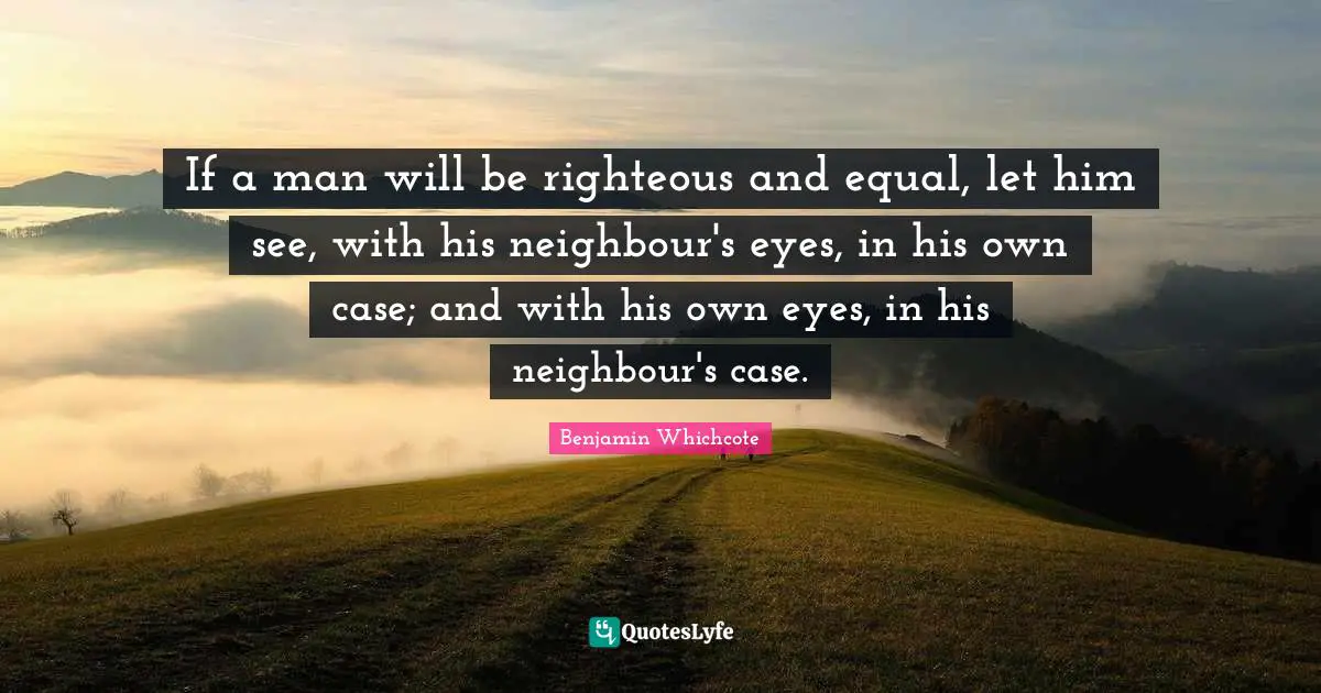 If a man will be righteous and equal, let him see, with his neighbour's eyes, in his own case; and with his own eyes, in his neighbour's case.