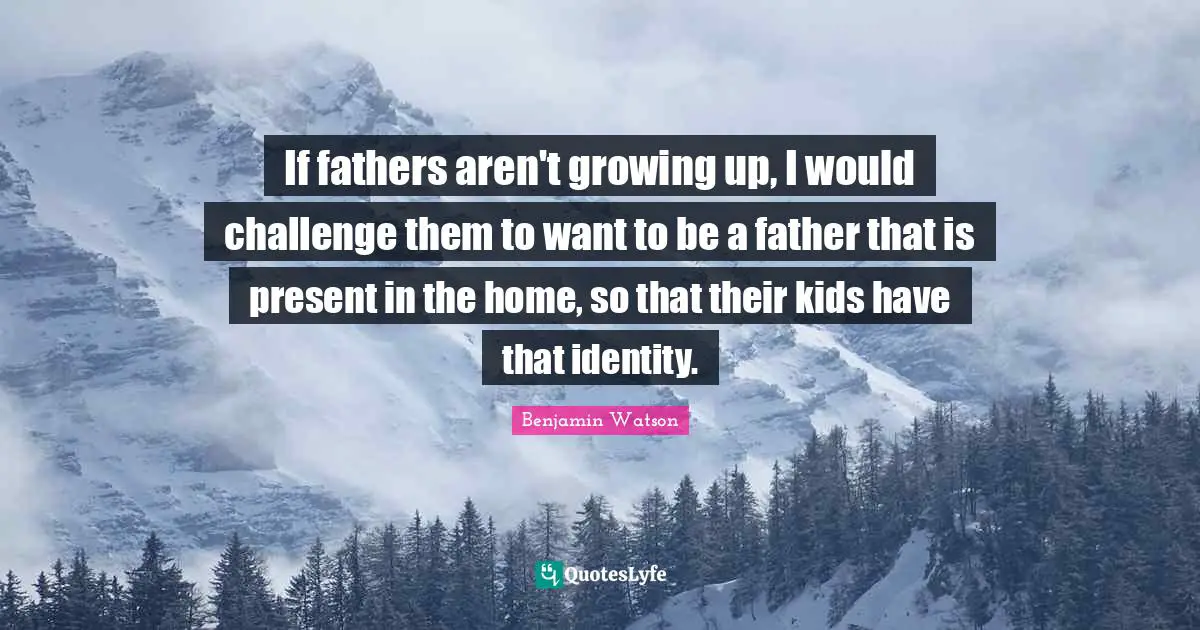 If fathers aren't growing up, I would challenge them to want to be a father that is present in the home, so that their kids have that identity.