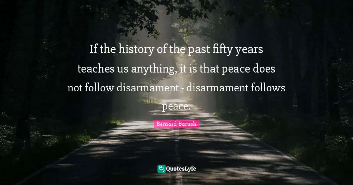 If the history of the past fifty years teaches us anything, it is that peace does not follow disarmament - disarmament follows peace.
