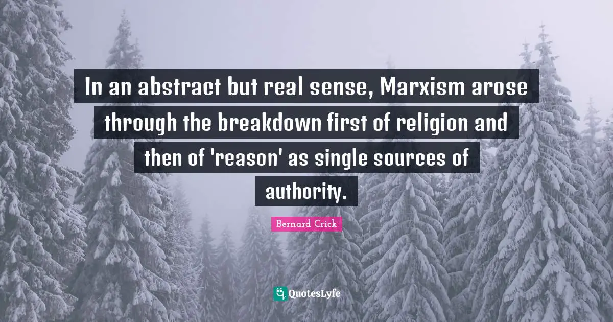 Bernard Crick Quotes: "In an abstract but real sense, Marxism arose through the breakdown first of religion and then of 'reason' as single sources of authority."