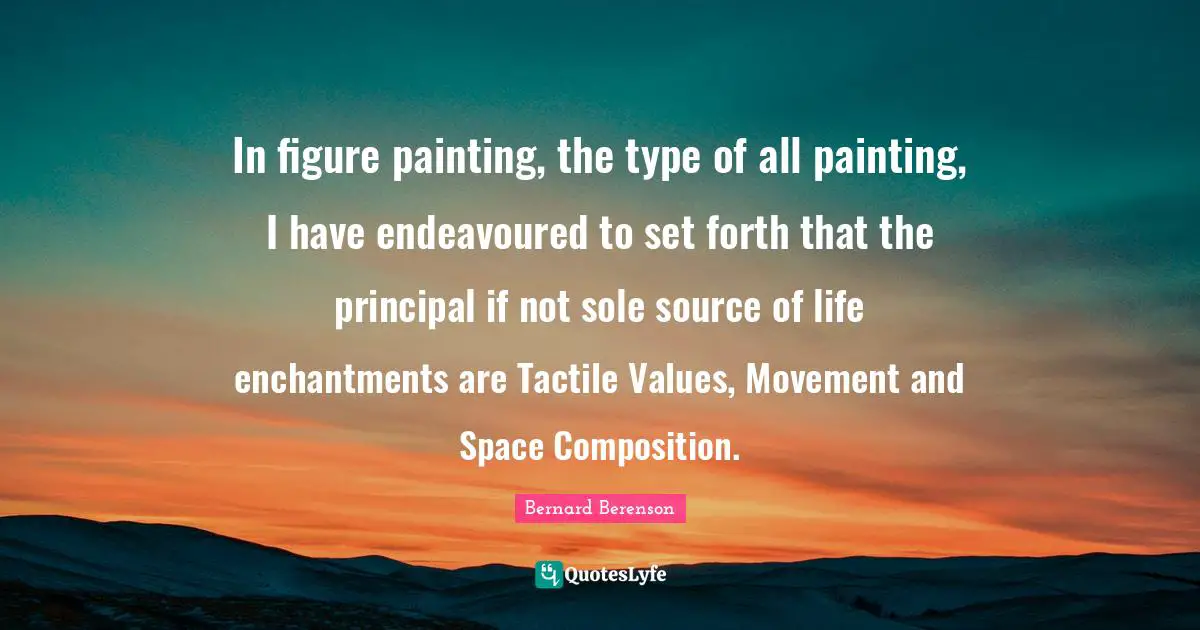 Bernard Berenson Quotes: "In figure painting, the type of all painting, I have endeavoured to set forth that the principal if not sole source of life enchantments are Tactile Values, Movement and Space Composition."
