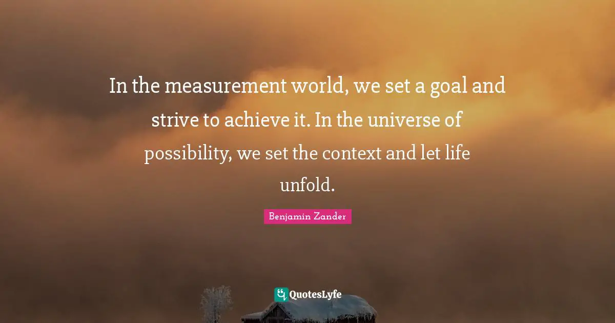 In the measurement world, we set a goal and strive to achieve it. In the universe of possibility, we set the context and let life unfold.