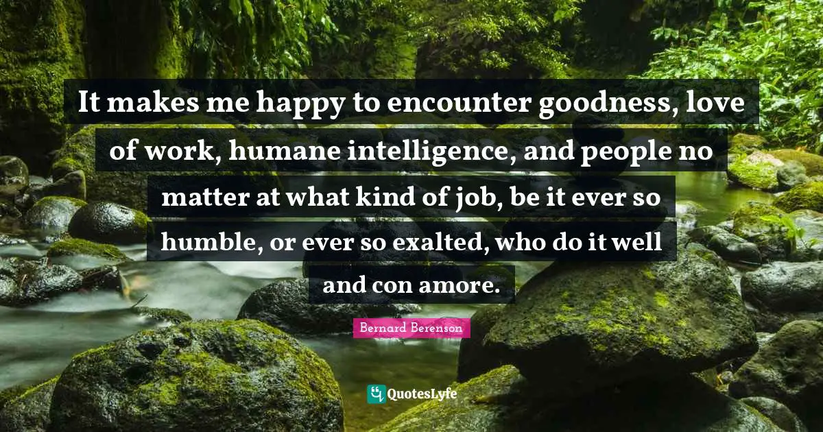 Bernard Berenson Quotes: "It makes me happy to encounter goodness, love of work, humane intelligence, and people no matter at what kind of job, be it ever so humble, or ever so exalted, who do it well and con amore."