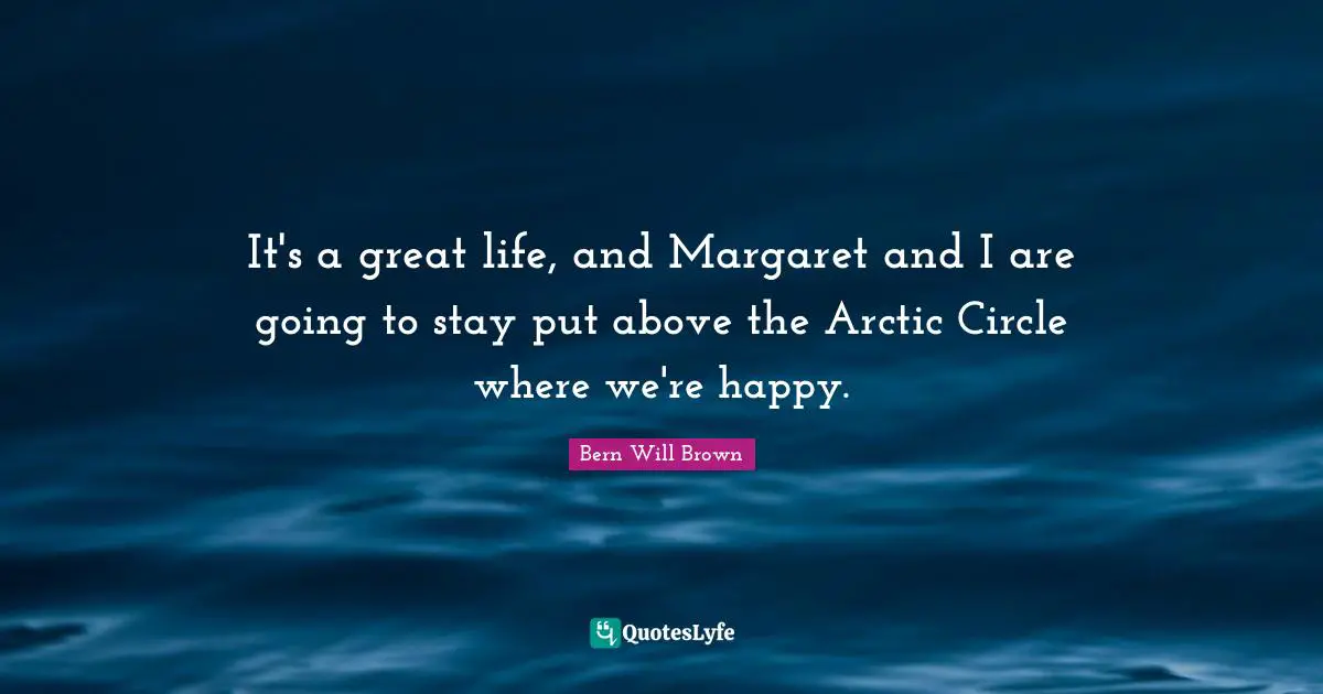 It's a great life, and Margaret and I are going to stay put above the Arctic Circle where we're happy.