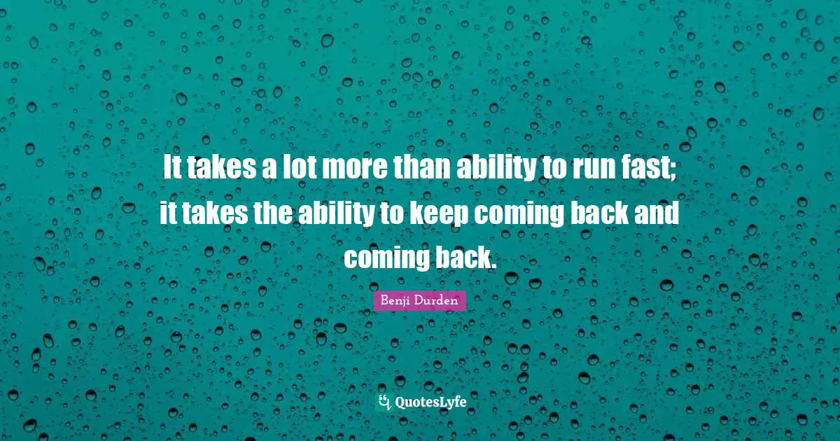 It takes a lot more than ability to run fast; it takes the ability to keep coming back and coming back.