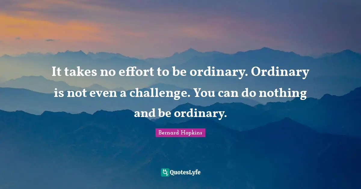 It takes no effort to be ordinary. Ordinary is not even a challenge. You can do nothing and be ordinary.