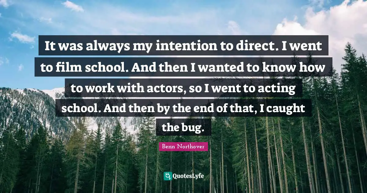 It was always my intention to direct. I went to film school. And then I wanted to know how to work with actors, so I went to acting school. And then by the end of that, I caught the bug.