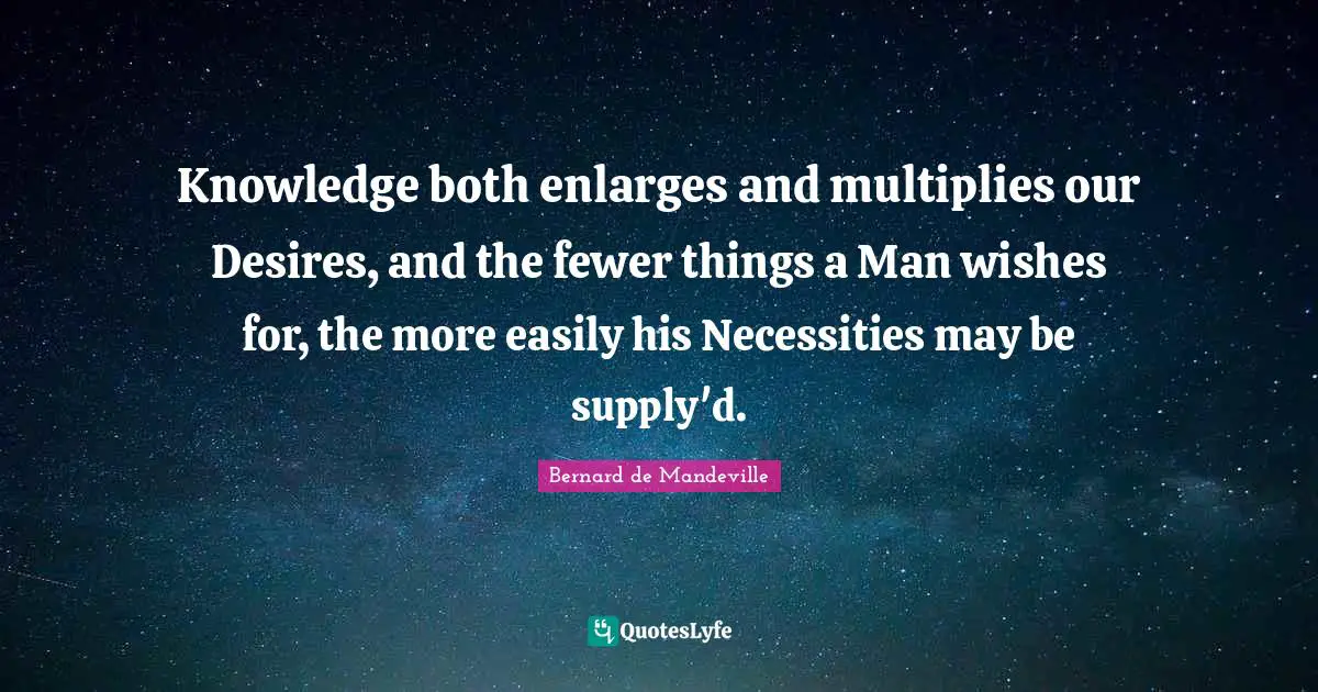 Knowledge both enlarges and multiplies our Desires, and the fewer things a Man wishes for, the more easily his Necessities may be supply'd.