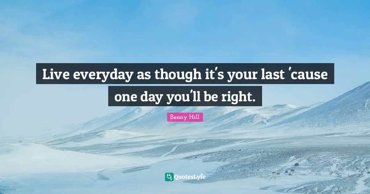 Live everyday as though it's your last 'cause one day you'll be right.