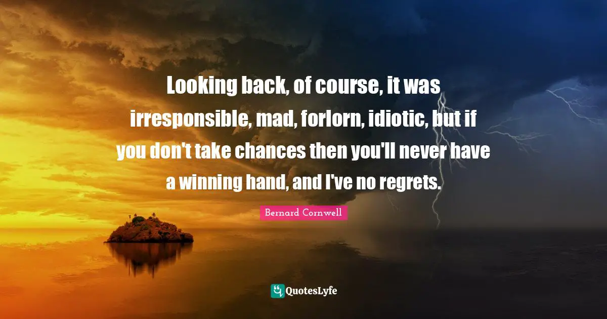 Looking back, of course, it was irresponsible, mad, forlorn, idiotic, but if you don't take chances then you'll never have a winning hand, and I've no regrets.