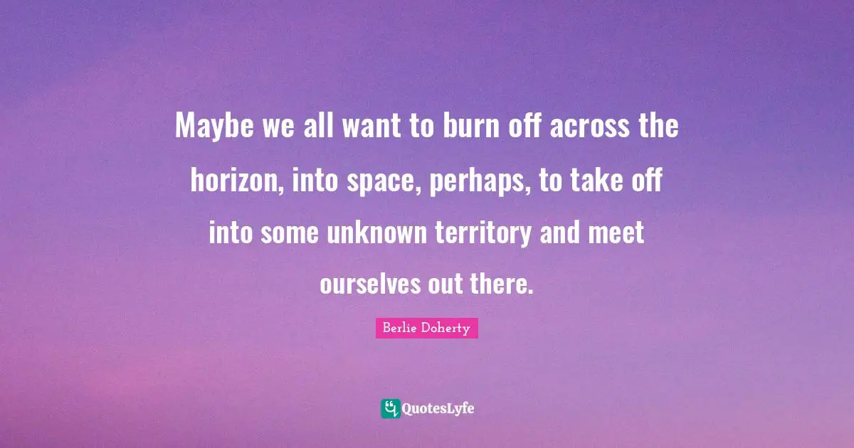 Maybe we all want to burn off across the horizon, into space, perhaps, to take off into some unknown territory and meet ourselves out there.