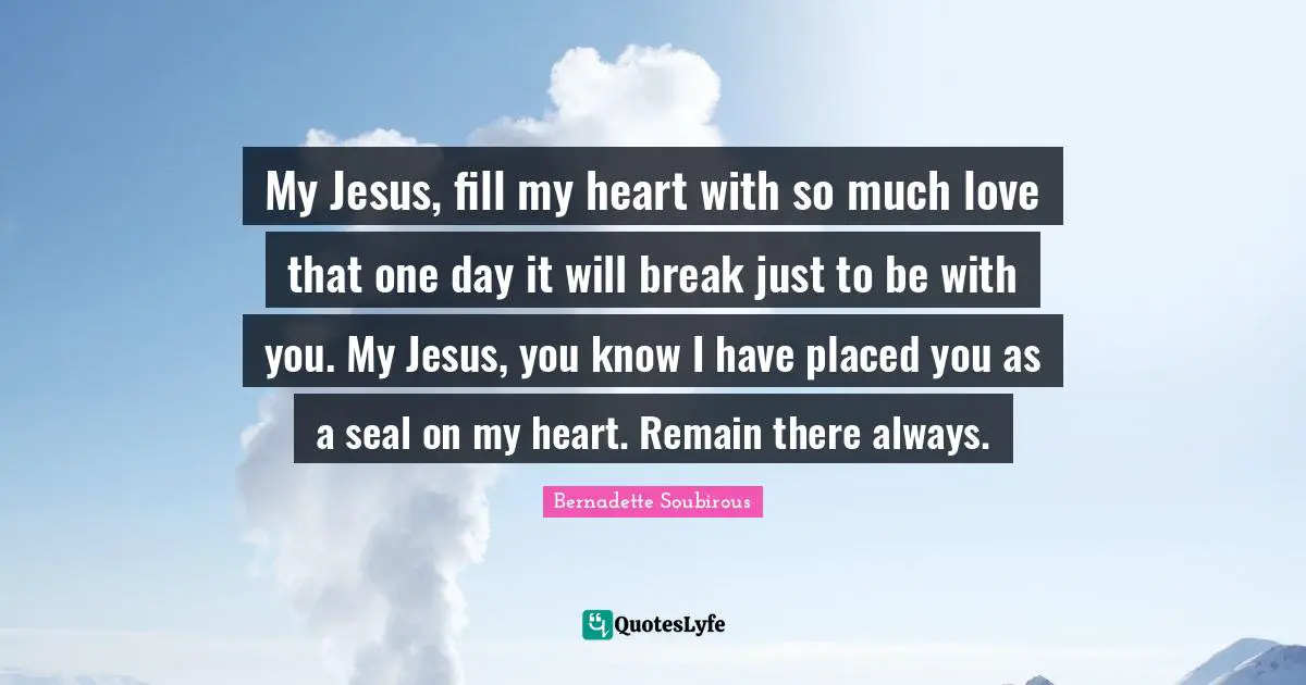 My Jesus, fill my heart with so much love that one day it will break just to be with you. My Jesus, you know I have placed you as a seal on my heart. Remain there always.