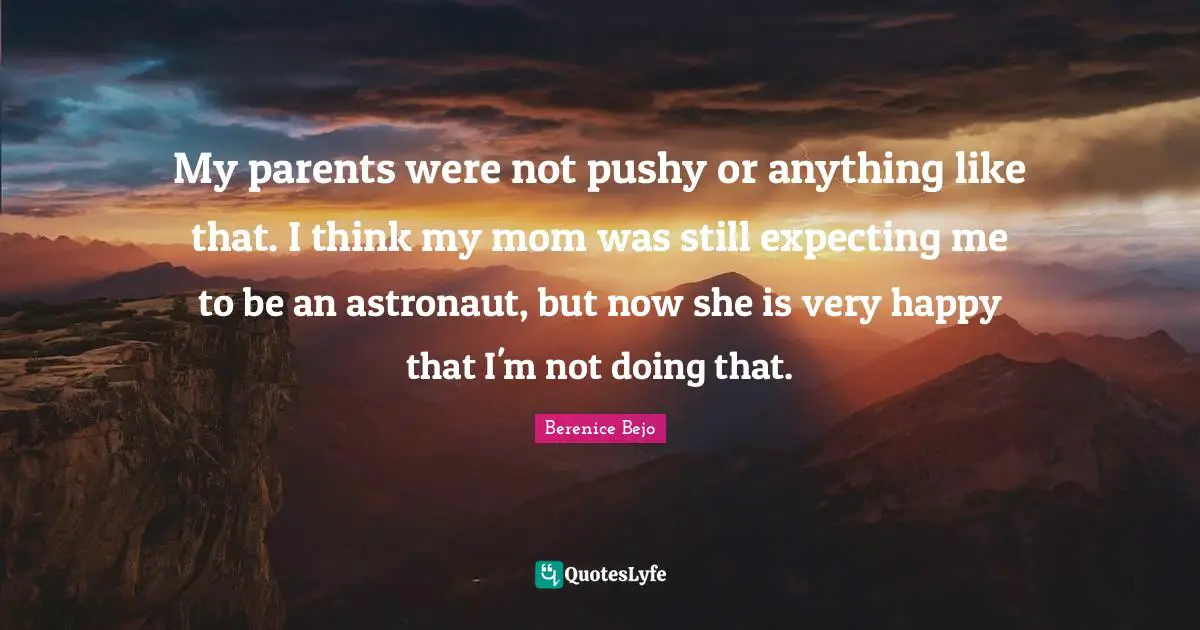 My parents were not pushy or anything like that. I think my mom was still expecting me to be an astronaut, but now she is very happy that I'm not doing that.