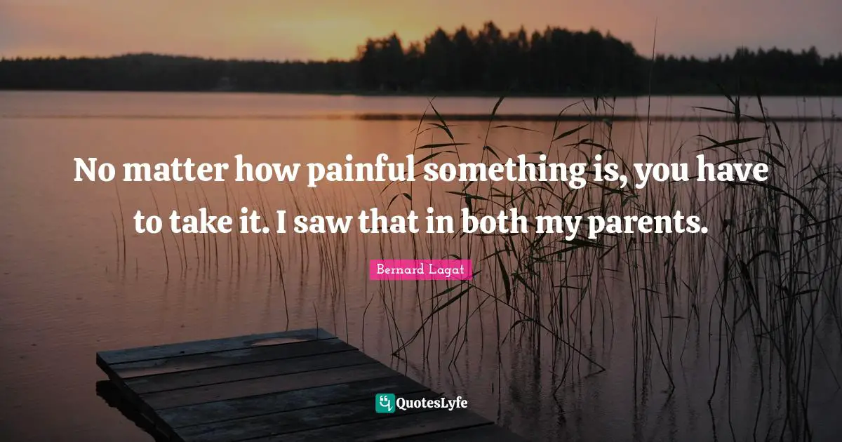 No matter how painful something is, you have to take it. I saw that in both my parents.