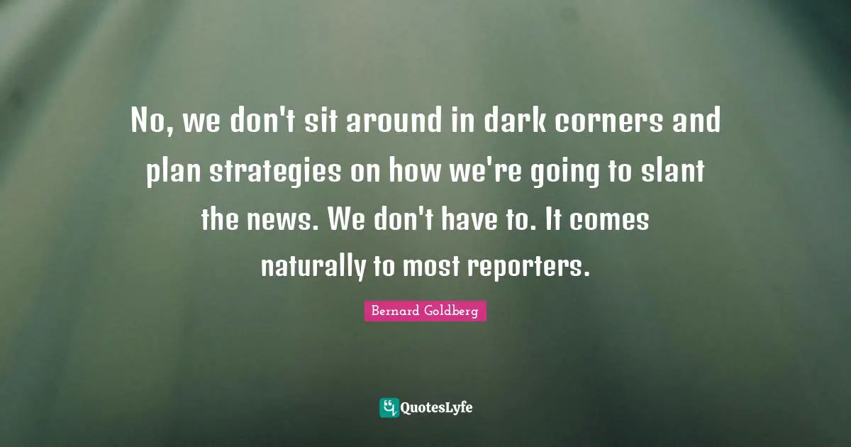 No, we don't sit around in dark corners and plan strategies on how we're going to slant the news. We don't have to. It comes naturally to most reporters.