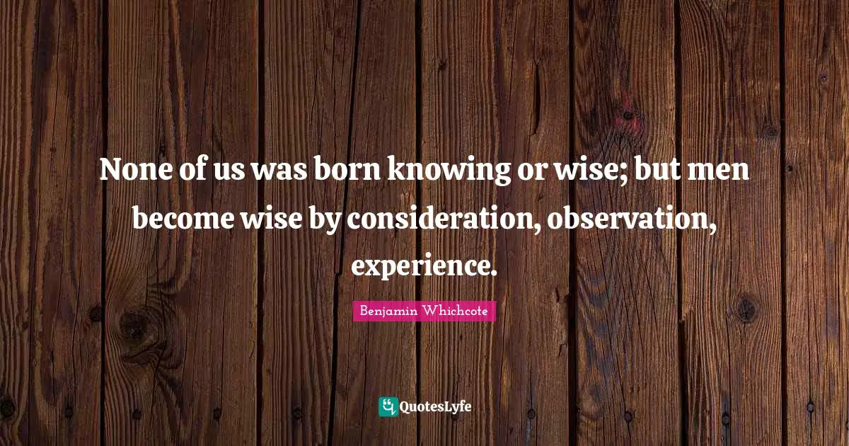 None of us was born knowing or wise; but men become wise by consideration, observation, experience.