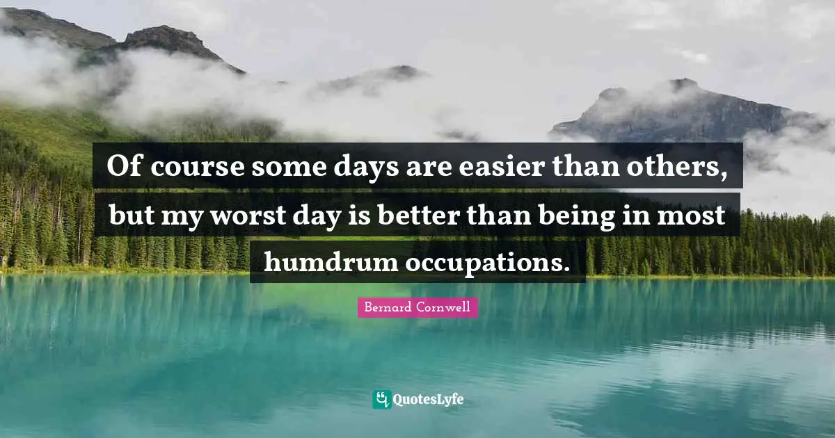 Of course some days are easier than others, but my worst day is better than being in most humdrum occupations.