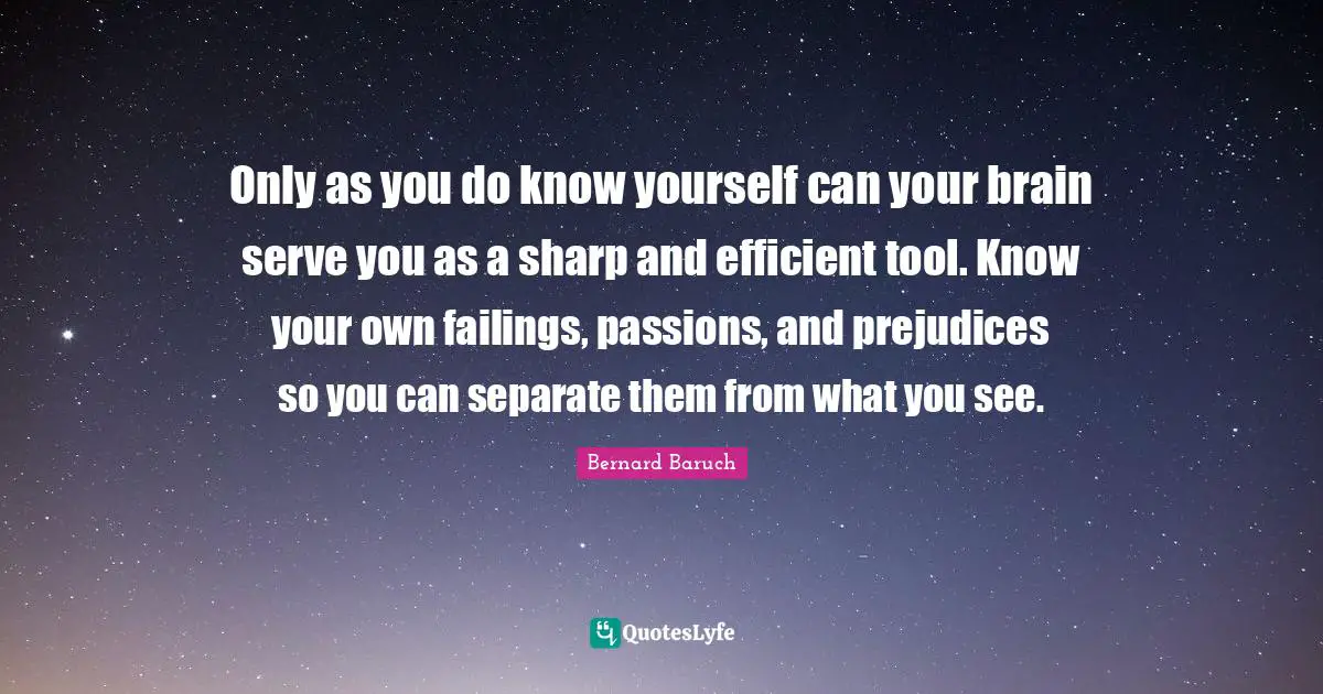 Only as you do know yourself can your brain serve you as a sharp and efficient tool. Know your own failings, passions, and prejudices so you can separate them from what you see.