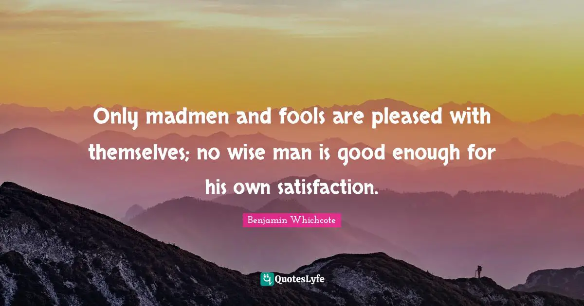 Madmen Quotes: "Only madmen and fools are pleased with themselves; no wise man is good enough for his own satisfaction."