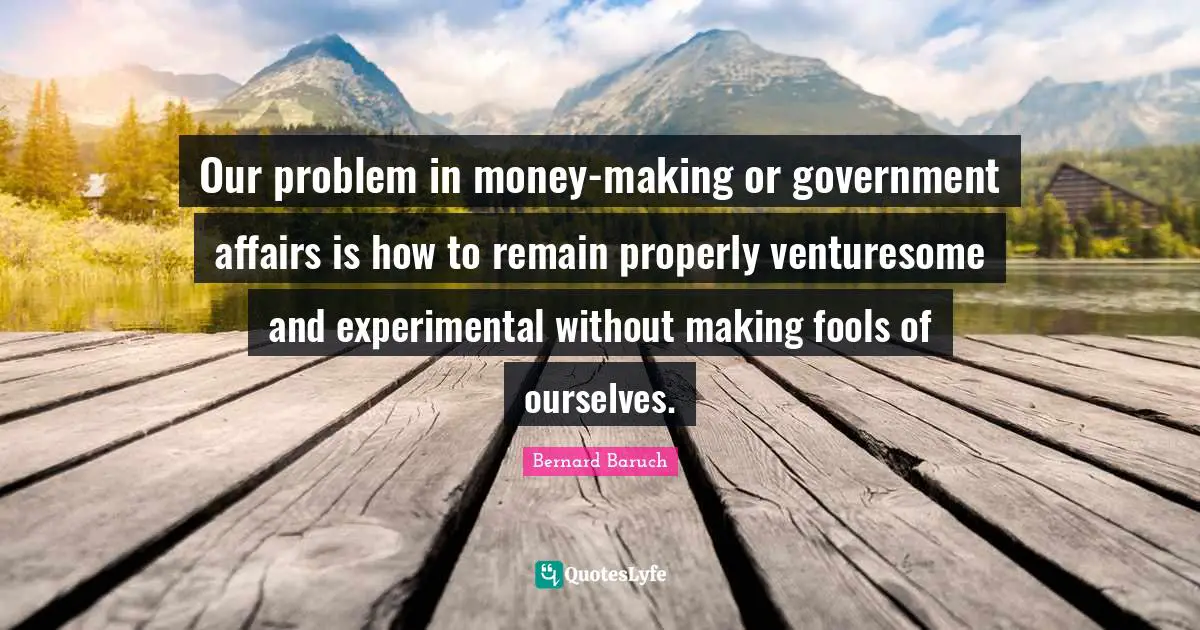 Our problem in money-making or government affairs is how to remain properly venturesome and experimental without making fools of ourselves.