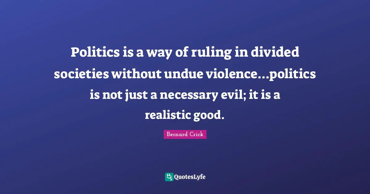 Bernard Crick Quotes: "Politics is a way of ruling in divided societies without undue violence...politics is not just a necessary evil; it is a realistic good."