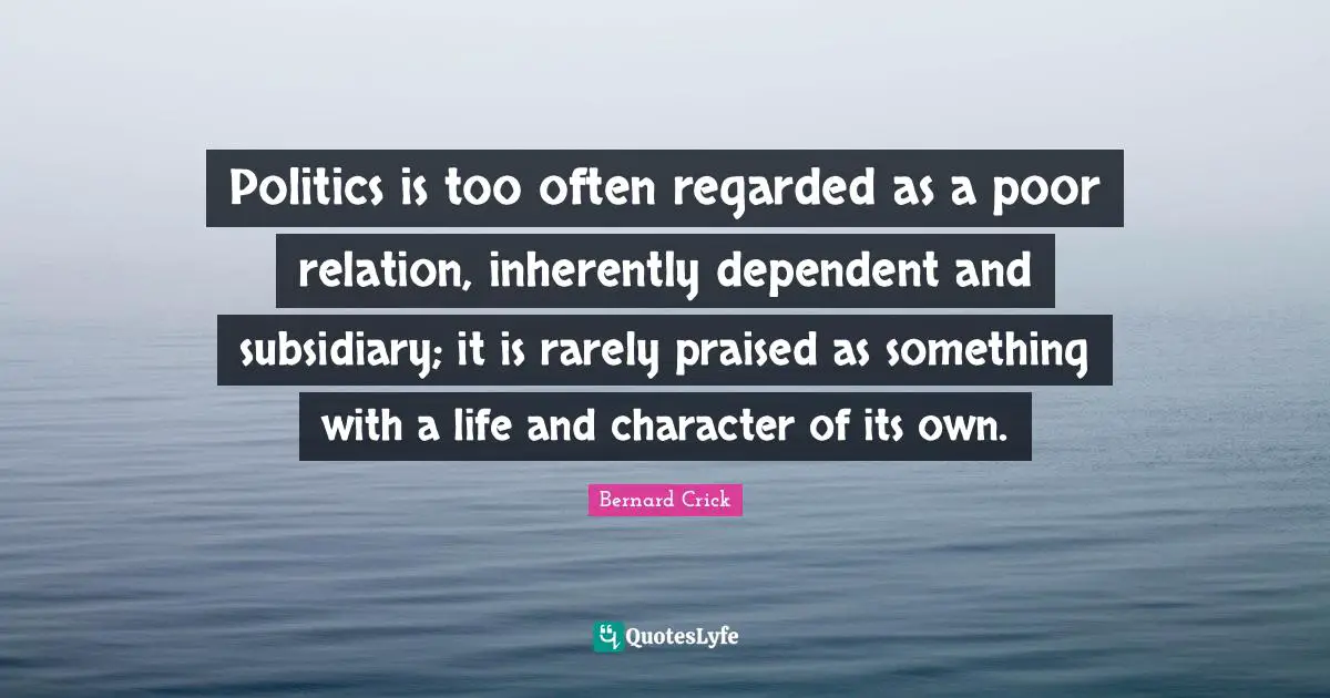 Bernard Crick Quotes: "Politics is too often regarded as a poor relation, inherently dependent and subsidiary; it is rarely praised as something with a life and character of its own."