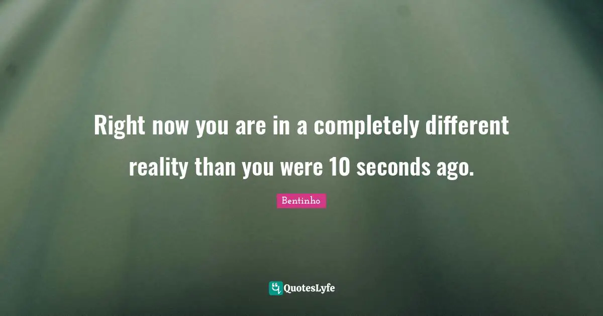 Right now you are in a completely different reality than you were 10 seconds ago.