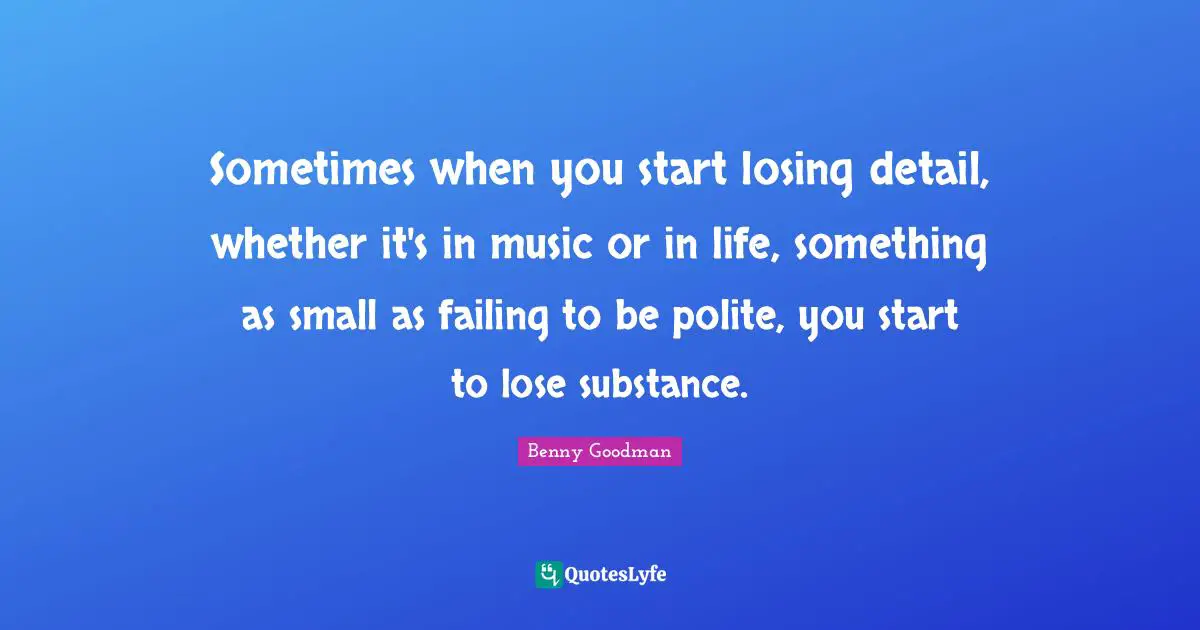 Sometimes when you start losing detail, whether it's in music or in life, something as small as failing to be polite, you start to lose substance.