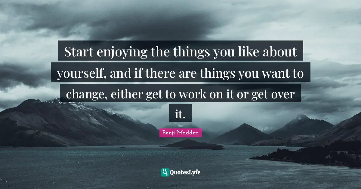 Start enjoying the things you like about yourself, and if there are things you want to change, either get to work on it or get over it.