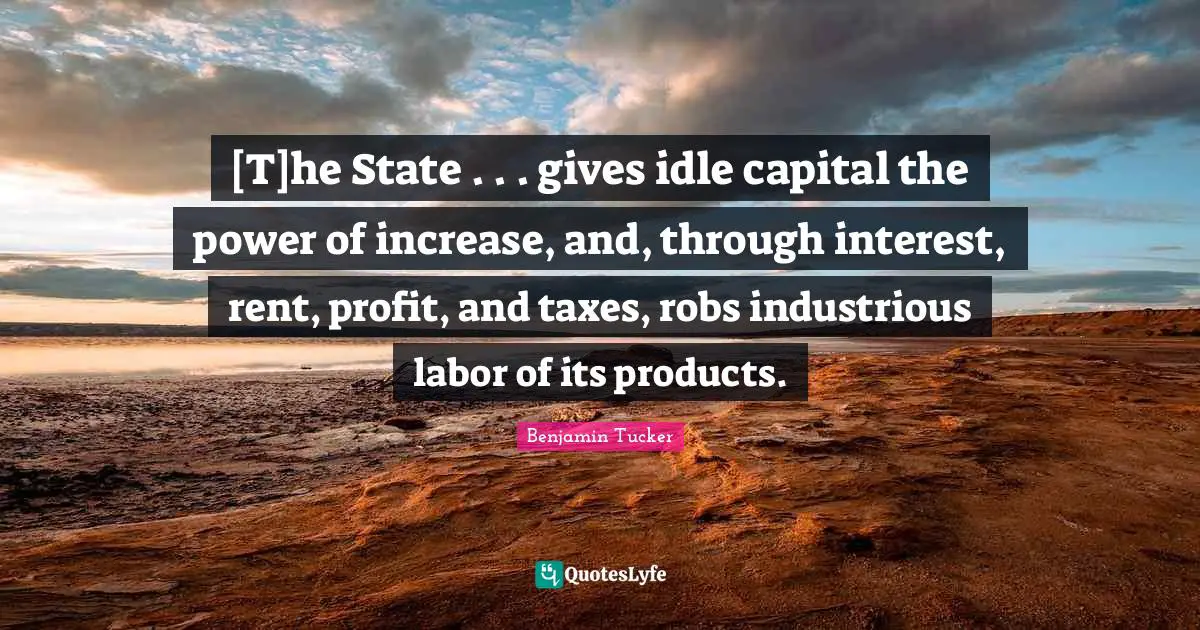 [T]he State . . . gives idle capital the power of increase, and, through interest, rent, profit, and taxes, robs industrious labor of its products.