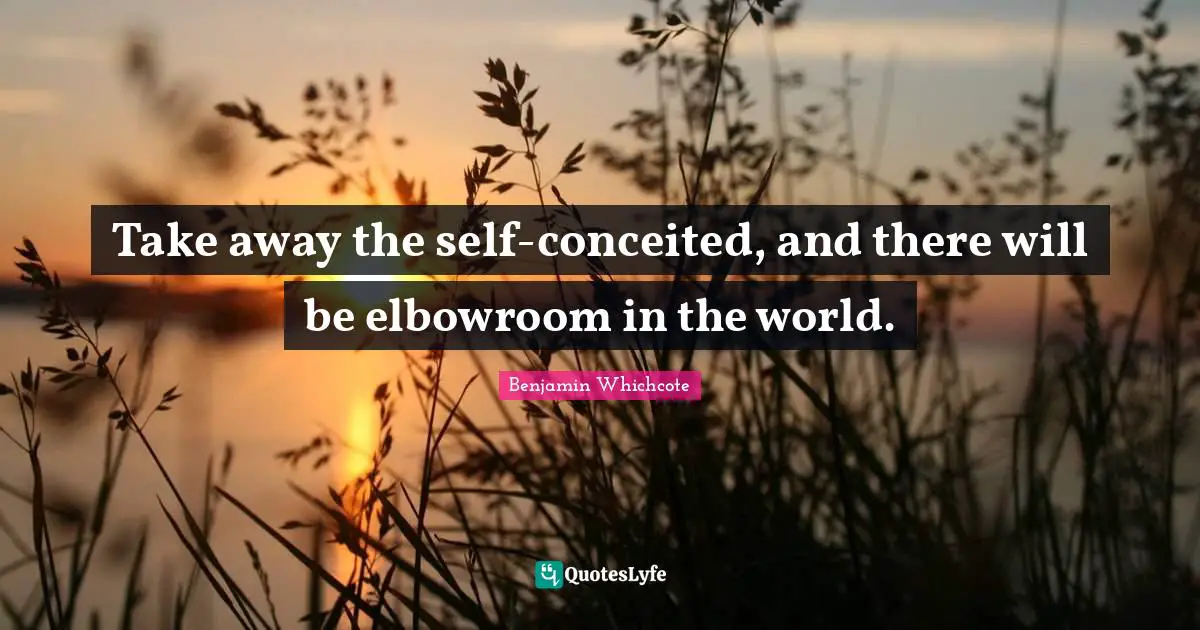 Take away the self-conceited, and there will be elbowroom in the world.