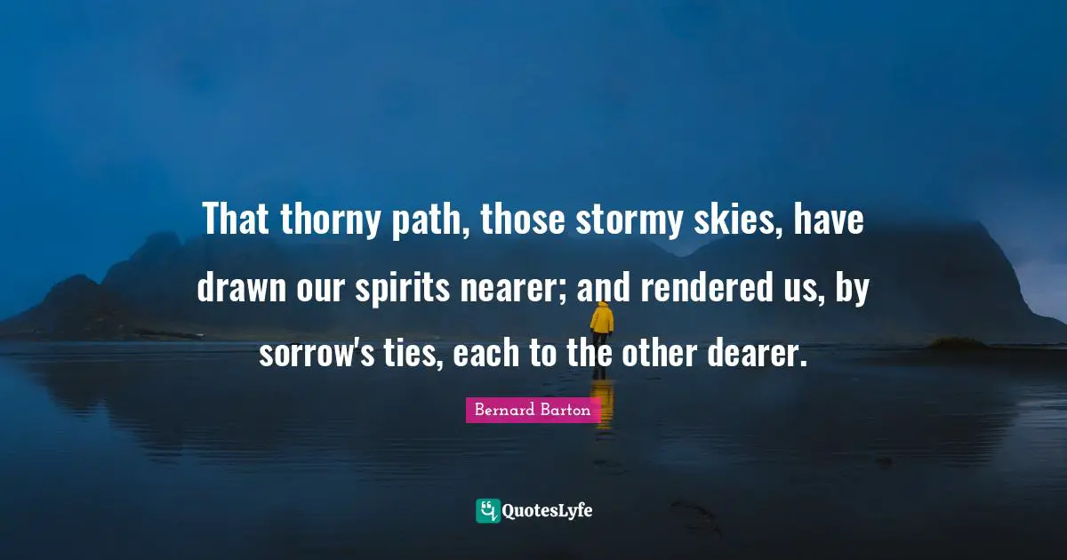 That thorny path, those stormy skies, have drawn our spirits nearer; and rendered us, by sorrow's ties, each to the other dearer.