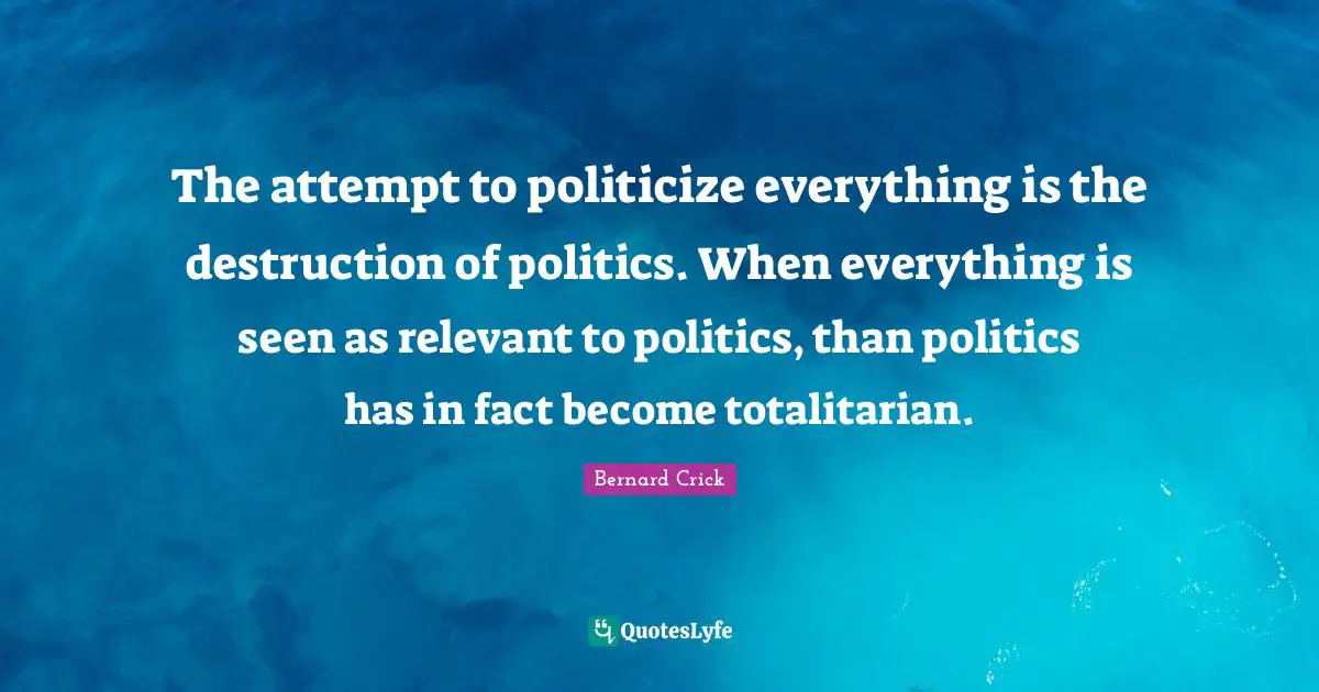 Bernard Crick Quotes: "The attempt to politicize everything is the destruction of politics. When everything is seen as relevant to politics, than politics has in fact become totalitarian."