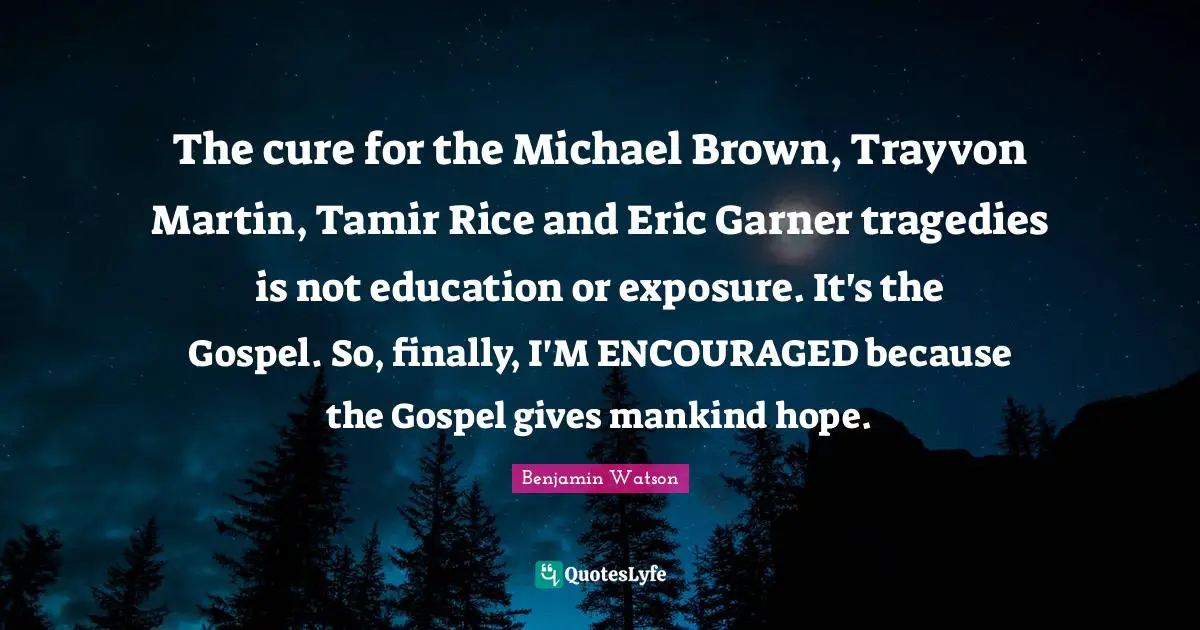 The cure for the Michael Brown, Trayvon Martin, Tamir Rice and Eric Garner tragedies is not education or exposure. It's the Gospel. So, finally, I'M ENCOURAGED because the Gospel gives mankind hope.
