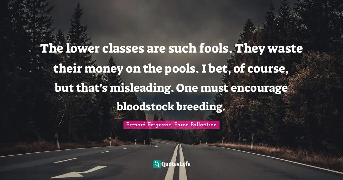 The lower classes are such fools. They waste their money on the pools. I bet, of course, but that's misleading. One must encourage bloodstock breeding.