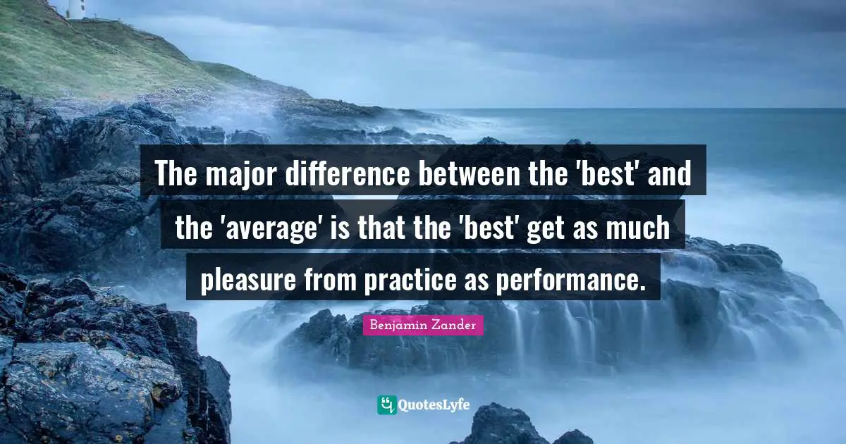 The major difference between the 'best' and the 'average' is that the 'best' get as much pleasure from practice as performance.